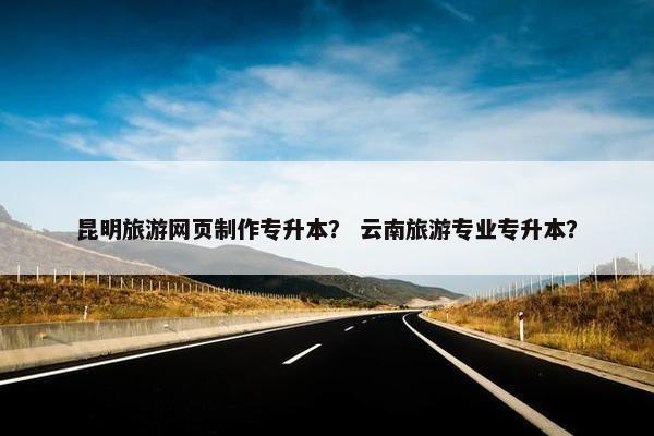 昆明旅游网页制作专升本？ 云南旅游专业专升本？