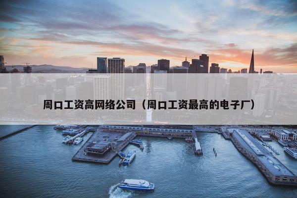 周口工资高网络公司（周口工资最高的电子厂）