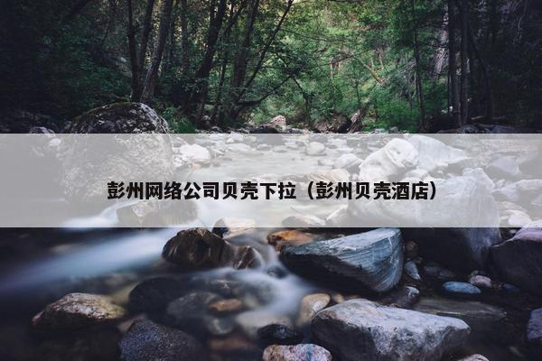 彭州网络公司贝壳下拉（彭州贝壳酒店）