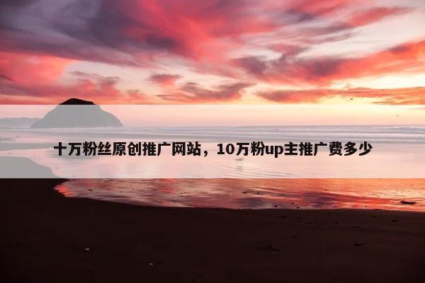 十万粉丝原创推广网站，10万粉up主推广费多少