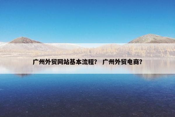 广州外贸网站基本流程？ 广州外贸电商？