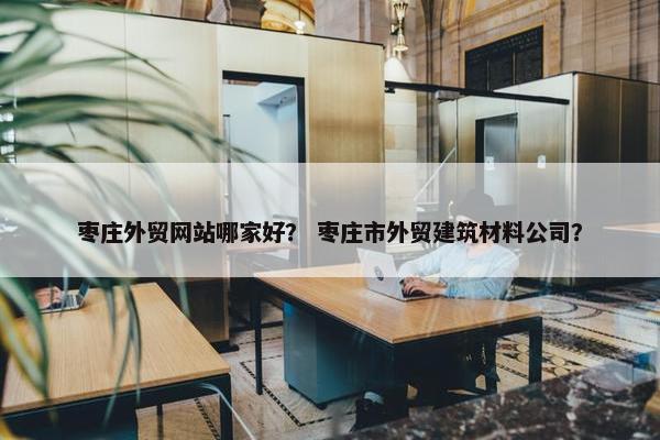 枣庄外贸网站哪家好？ 枣庄市外贸建筑材料公司？