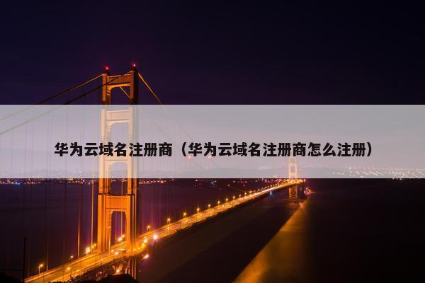 华为云域名注册商（华为云域名注册商怎么注册）