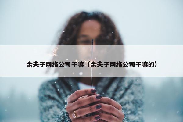 余夫子网络公司干嘛（余夫子网络公司干嘛的）