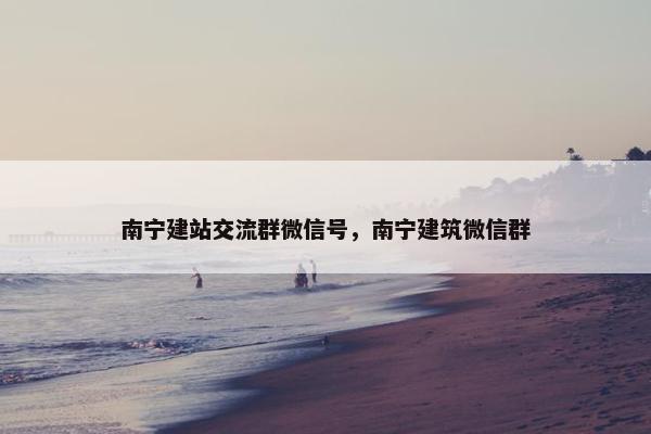 南宁建站交流群微信号，南宁建筑微信群