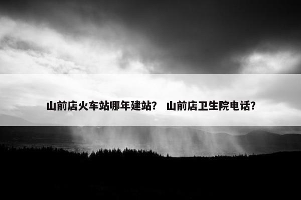 山前店火车站哪年建站？ 山前店卫生院电话？