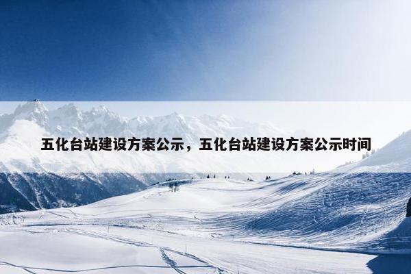 五化台站建设方案公示，五化台站建设方案公示时间