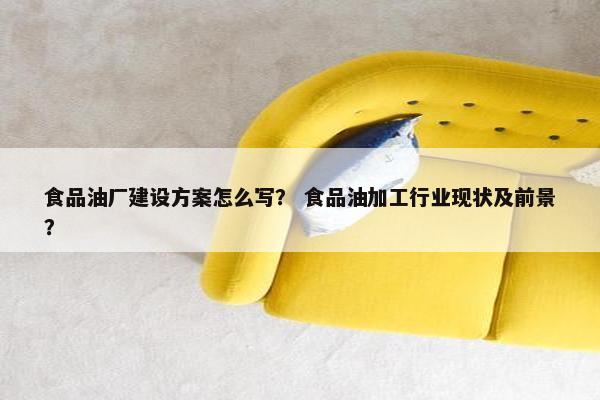 食品油厂建设方案怎么写？ 食品油加工行业现状及前景？