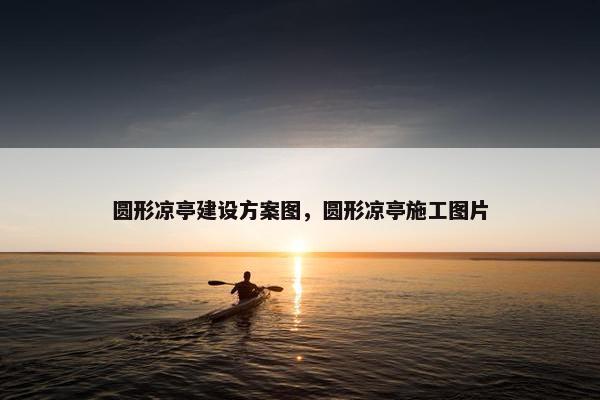 圆形凉亭建设方案图，圆形凉亭施工图片