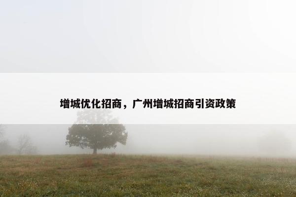 增城优化招商，广州增城招商引资政策