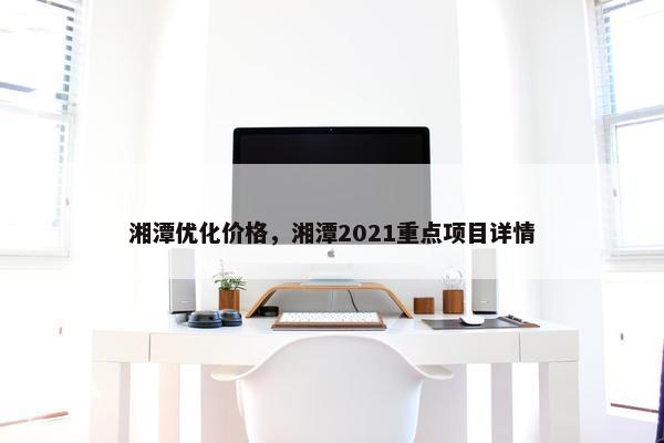 湘潭优化价格，湘潭2021重点项目详情