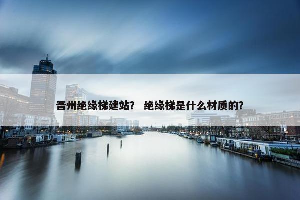 晋州绝缘梯建站？ 绝缘梯是什么材质的？