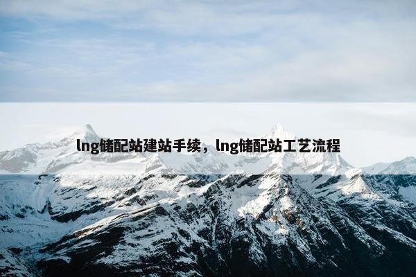 lng储配站建站手续，lng储配站工艺流程
