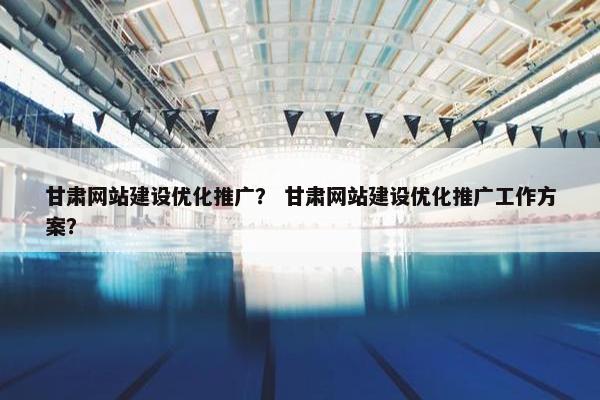 甘肃网站建设优化推广？ 甘肃网站建设优化推广工作方案？