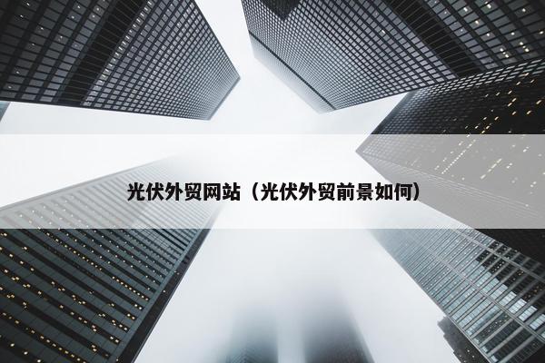 光伏外贸网站（光伏外贸前景如何）