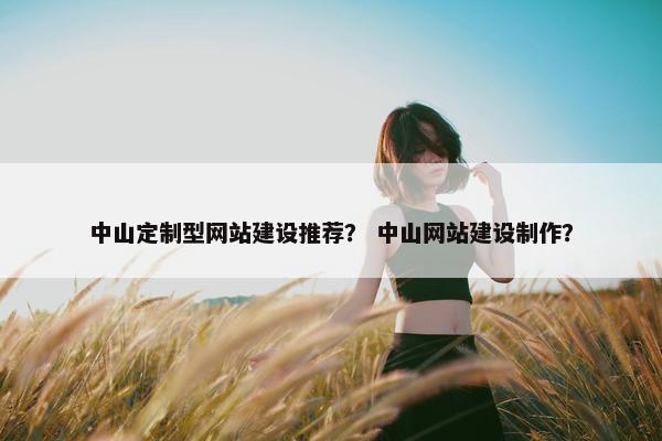 中山定制型网站建设推荐？ 中山网站建设制作？
