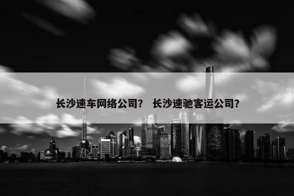 长沙速车网络公司？ 长沙速驰客运公司？