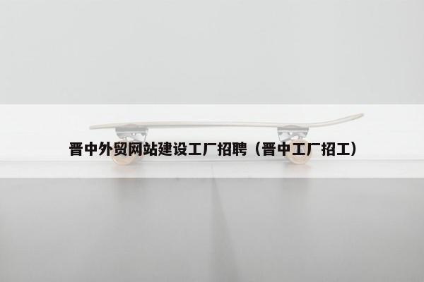晋中外贸网站建设工厂招聘（晋中工厂招工）