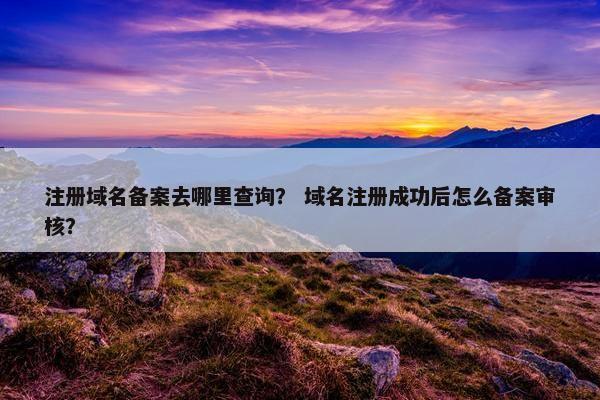 注册域名备案去哪里查询？ 域名注册成功后怎么备案审核？