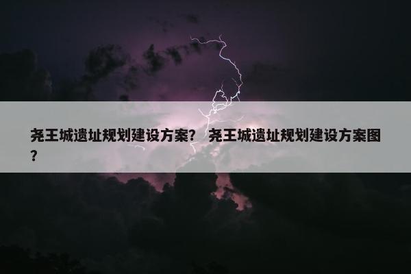 尧王城遗址规划建设方案？ 尧王城遗址规划建设方案图？