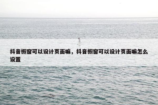 抖音橱窗可以设计页面嘛，抖音橱窗可以设计页面嘛怎么设置