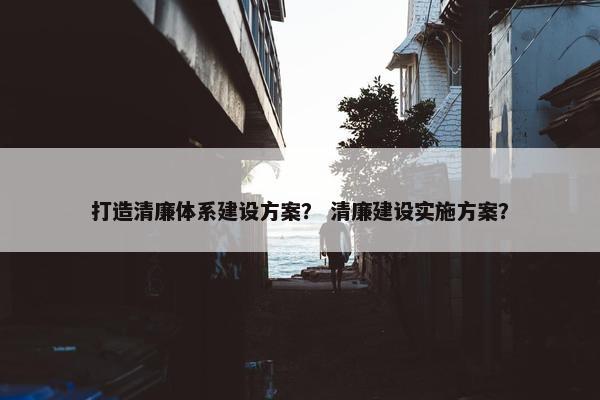 打造清廉体系建设方案？ 清廉建设实施方案？