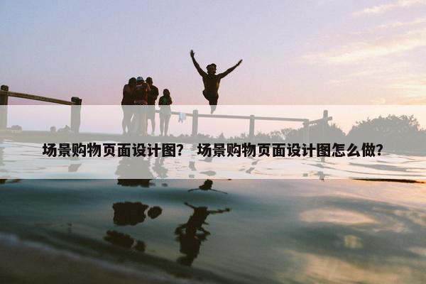 场景购物页面设计图？ 场景购物页面设计图怎么做？