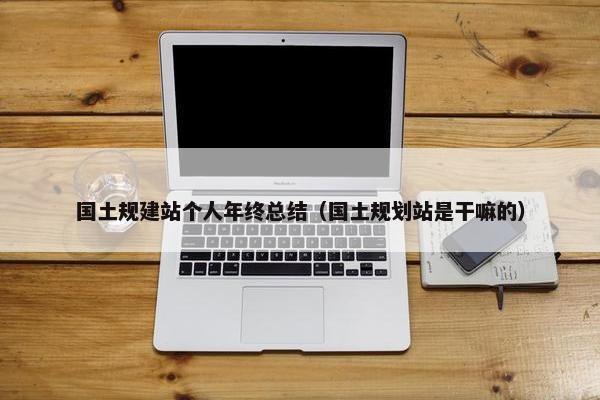 国土规建站个人年终总结（国土规划站是干嘛的）