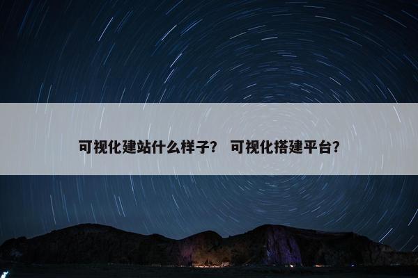 可视化建站什么样子？ 可视化搭建平台？