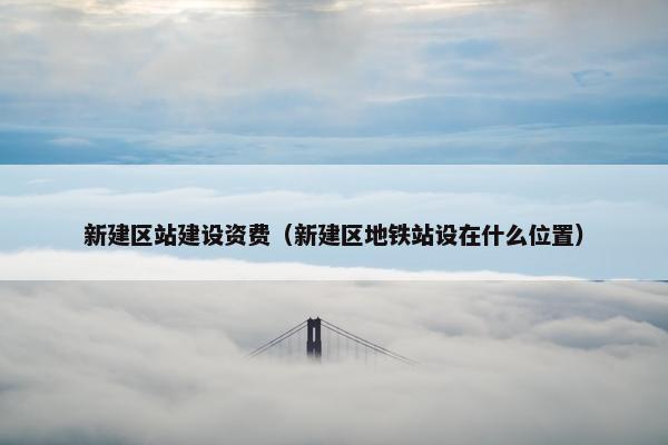 新建区站建设资费（新建区地铁站设在什么位置）