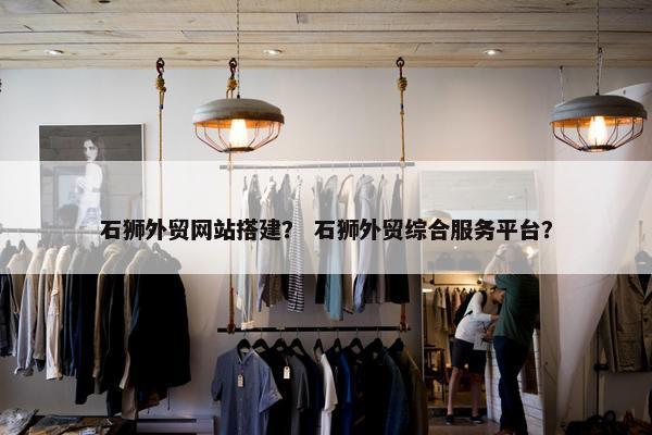 石狮外贸网站搭建？ 石狮外贸综合服务平台？