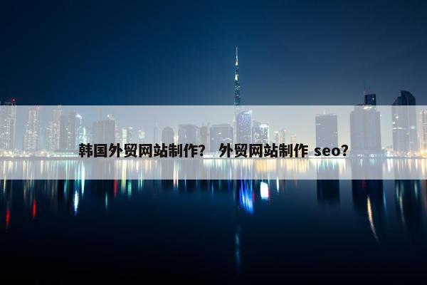 韩国外贸网站制作？ 外贸网站制作 seo？