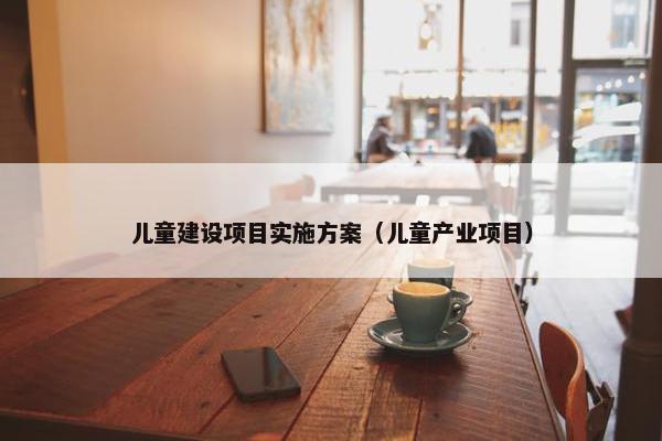 儿童建设项目实施方案（儿童产业项目）