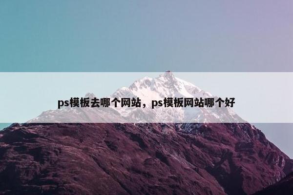 ps模板去哪个网站，ps模板网站哪个好
