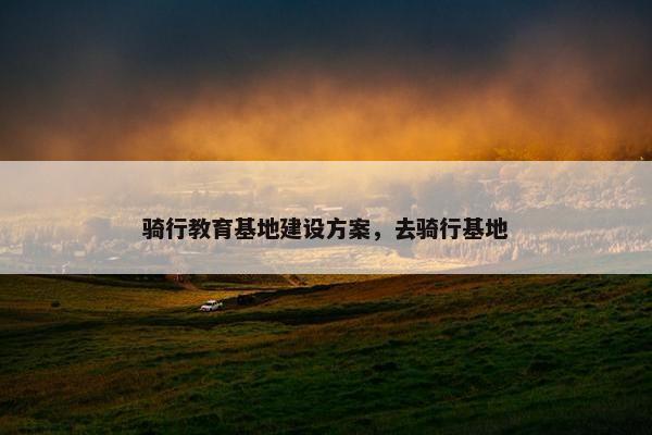 骑行教育基地建设方案，去骑行基地