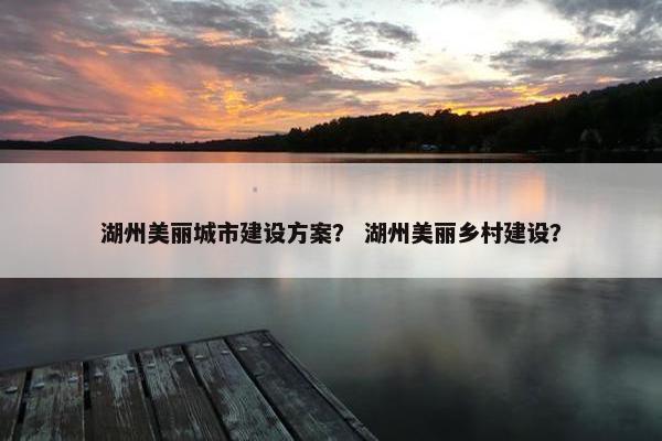 湖州美丽城市建设方案？ 湖州美丽乡村建设？