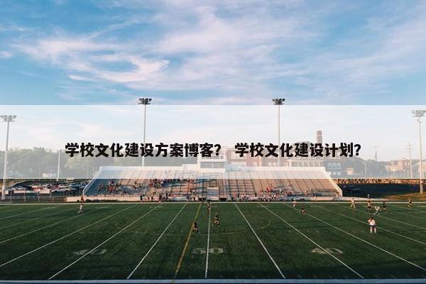 学校文化建设方案博客？ 学校文化建设计划？