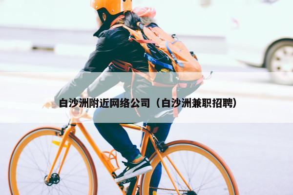 白沙洲附近网络公司（白沙洲兼职招聘）