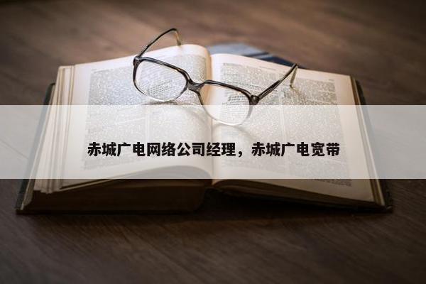 赤城广电网络公司经理，赤城广电宽带