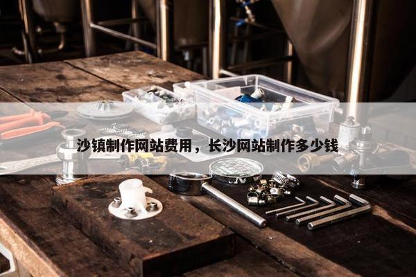 沙镇制作网站费用，长沙网站制作多少钱