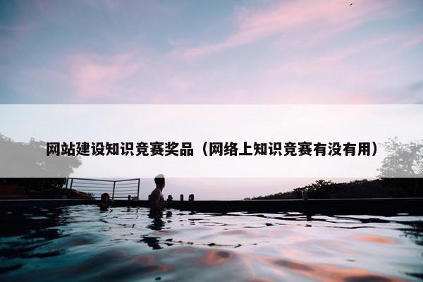 网站建设知识竞赛奖品（网络上知识竞赛有没有用）