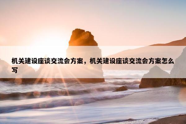 机关建设座谈交流会方案，机关建设座谈交流会方案怎么写