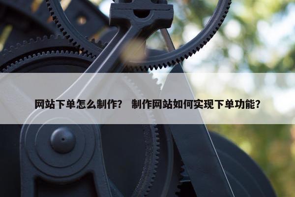 网站下单怎么制作？ 制作网站如何实现下单功能？