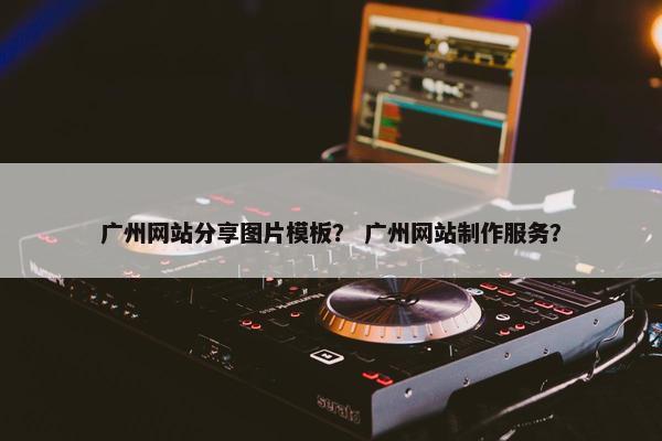 广州网站分享图片模板？ 广州网站制作服务？