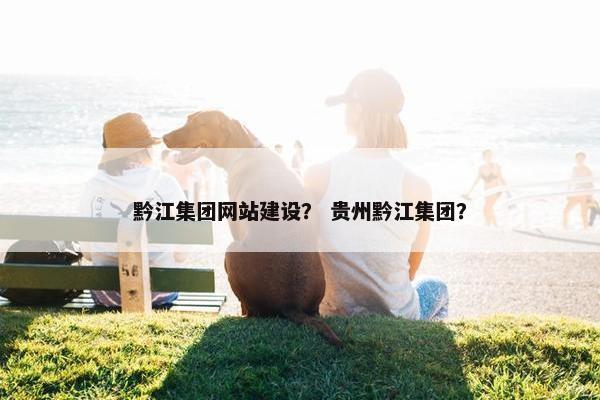 黔江集团网站建设？ 贵州黔江集团？