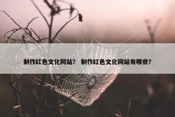 制作红色文化网站？ 制作红色文化网站有哪些？