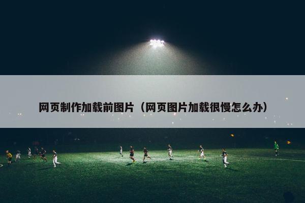 网页制作加载前图片（网页图片加载很慢怎么办）