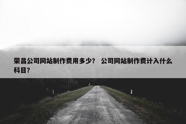 荣昌公司网站制作费用多少？ 公司网站制作费计入什么科目？