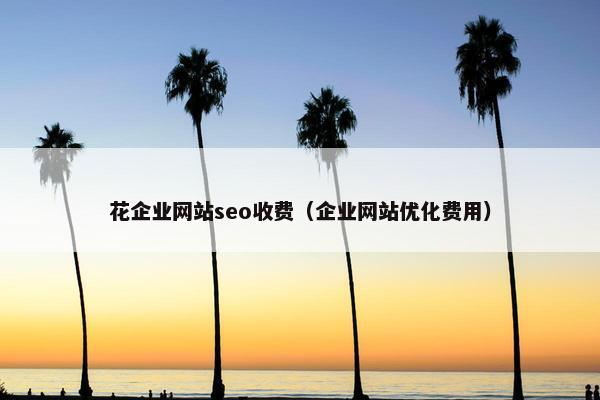 花企业网站seo收费（企业网站优化费用）
