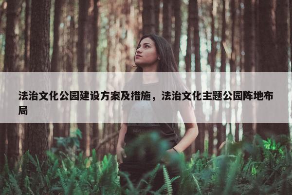 法治文化公园建设方案及措施，法治文化主题公园阵地布局